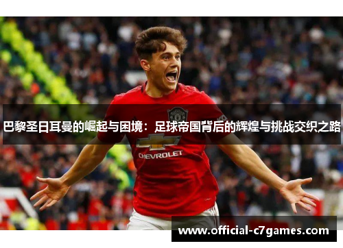 巴黎圣日耳曼的崛起与困境：足球帝国背后的辉煌与挑战交织之路