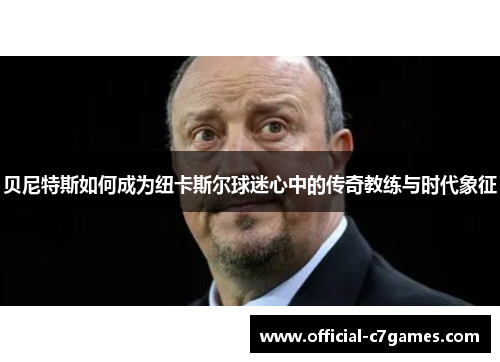 贝尼特斯如何成为纽卡斯尔球迷心中的传奇教练与时代象征