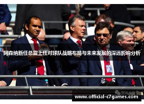 阿森纳新任总监上任对球队战略布局与未来发展的深远影响分析 阿森纳新任总监上任对球队战略布局与未来发展的深远影响分析