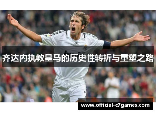 齐达内执教皇马的历史性转折与重塑之路